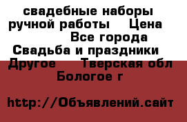 свадебные наборы (ручной работы) › Цена ­ 1 200 - Все города Свадьба и праздники » Другое   . Тверская обл.,Бологое г.